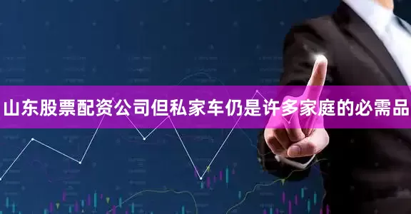 山东股票配资公司但私家车仍是许多家庭的必需品