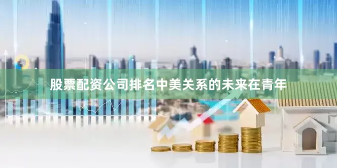 股票配资公司排名中美关系的未来在青年