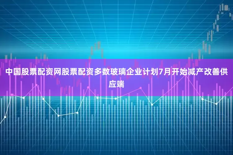 中国股票配资网股票配资多数玻璃企业计划7月开始减产改善供应端
