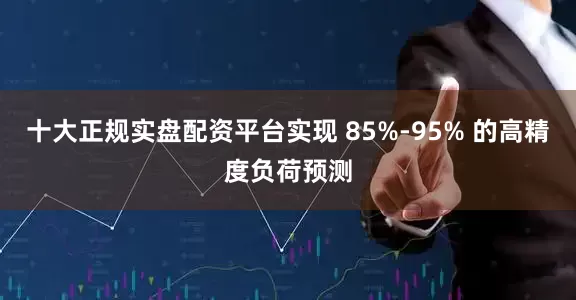 十大正规实盘配资平台实现 85%-95% 的高精度负荷预测