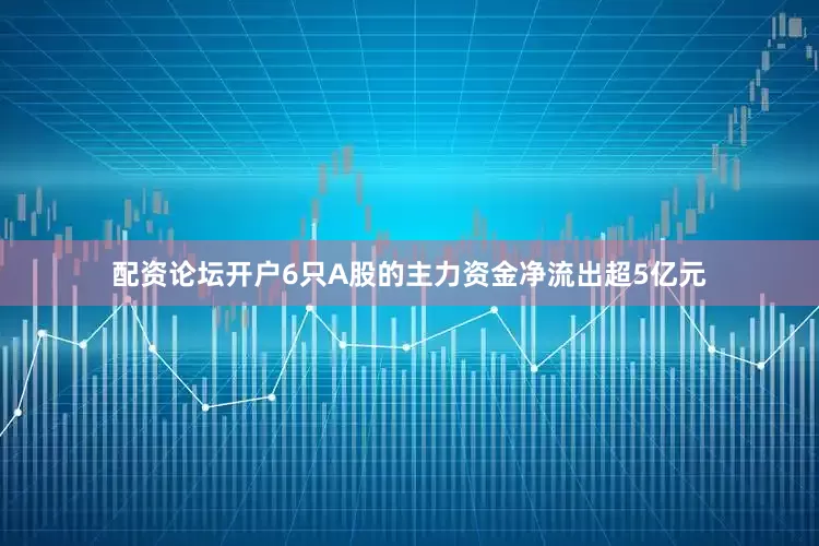 配资论坛开户6只A股的主力资金净流出超5亿元