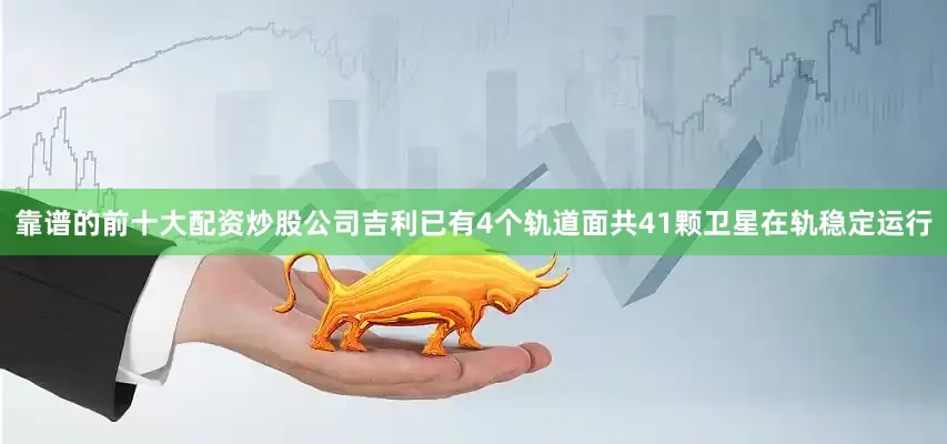 靠谱的前十大配资炒股公司吉利已有4个轨道面共41颗卫星在轨稳定运行