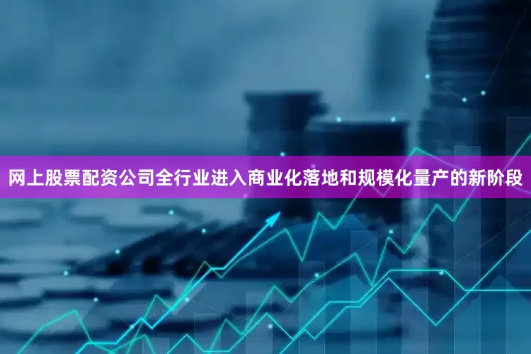 网上股票配资公司全行业进入商业化落地和规模化量产的新阶段
