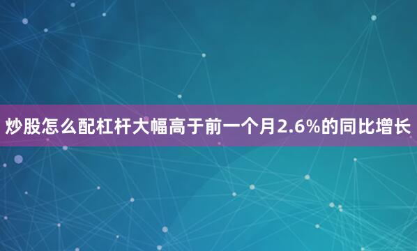 炒股怎么配杠杆大幅高于前一个月2.6%的同比增长